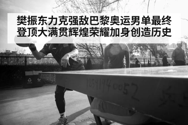 樊振东力克强敌巴黎奥运男单最终登顶大满贯辉煌荣耀加身创造历史
