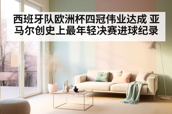 西班牙队欧洲杯四冠伟业达成 亚马尔创史上最年轻决赛进球纪录