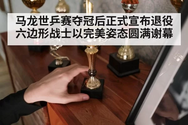 马龙世乒赛夺冠后正式宣布退役 六边形战士以完美姿态圆满谢幕